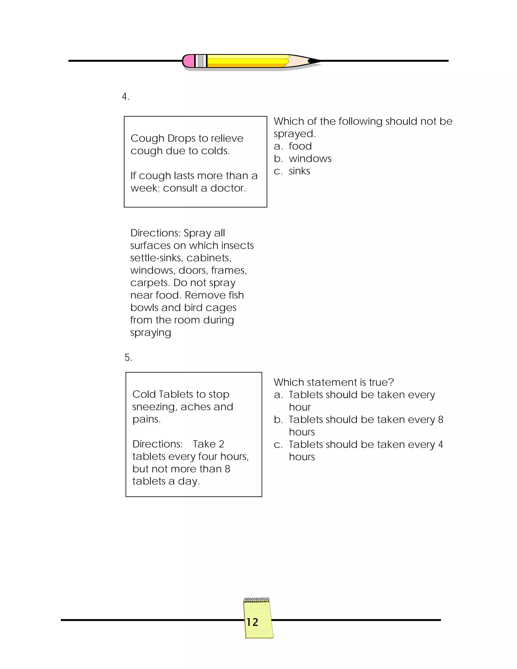 12
4.
Which of the following should not be
sprayed.
a. food
b. windows
c. sinks
5.
Which statement is true?
a. Tablets should be taken every
hour
b. Tablets should be taken every 8
hours
c. Tablets should be taken every 4
hours
Cough Drops to relieve
cough due to colds.
If cough lasts more than a
week; consult a doctor.
Directions: Spray all
surfaces on which insects
settle-sinks, cabinets,
windows, doors, frames,
carpets. Do not spray
near food. Remove fish
bowls and bird cages
from the room during
spraying
Cold Tablets to stop
sneezing, aches and
pains.
Directions: Take 2
tablets every four hours,
but not more than 8
tablets a day.
 