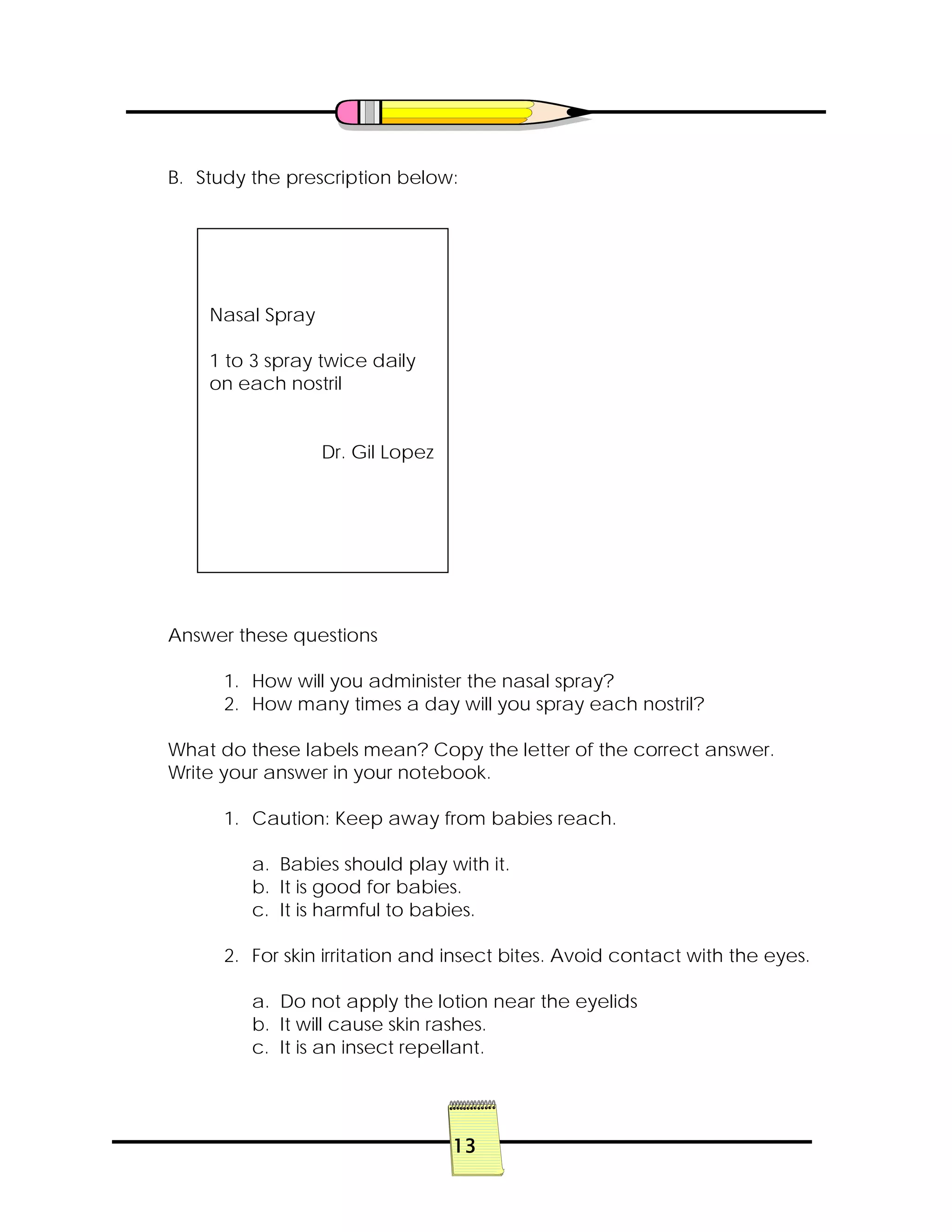 13
B. Study the prescription below:
Answer these questions
1. How will you administer the nasal spray?
2. How many times a day will you spray each nostril?
What do these labels mean? Copy the letter of the correct answer.
Write your answer in your notebook.
1. Caution: Keep away from babies reach.
a. Babies should play with it.
b. It is good for babies.
c. It is harmful to babies.
2. For skin irritation and insect bites. Avoid contact with the eyes.
a. Do not apply the lotion near the eyelids
b. It will cause skin rashes.
c. It is an insect repellant.
Nasal Spray
1 to 3 spray twice daily
on each nostril
Dr. Gil Lopez
 