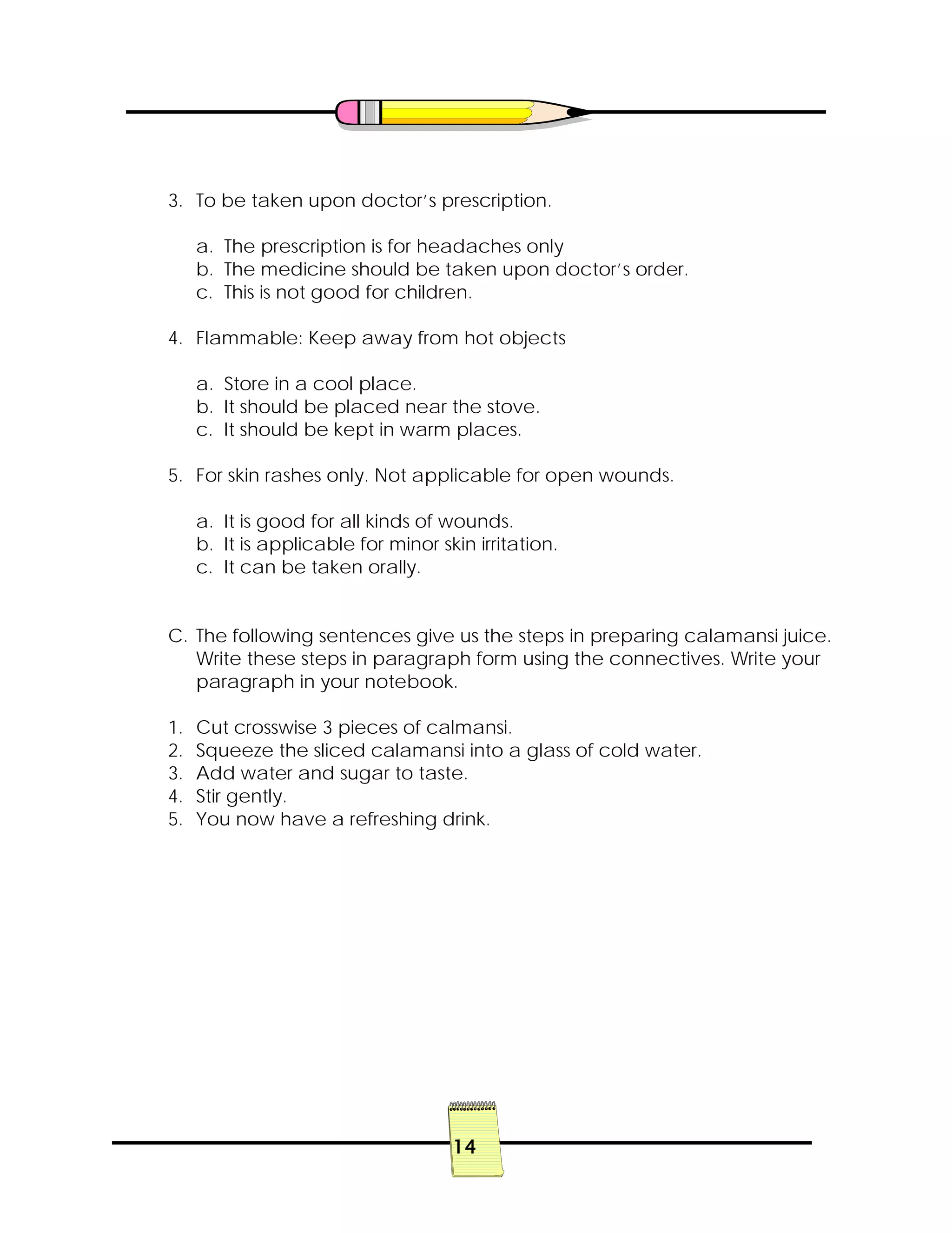 14
3. To be taken upon doctor’s prescription.
a. The prescription is for headaches only
b. The medicine should be taken upon doctor’s order.
c. This is not good for children.
4. Flammable: Keep away from hot objects
a. Store in a cool place.
b. It should be placed near the stove.
c. It should be kept in warm places.
5. For skin rashes only. Not applicable for open wounds.
a. It is good for all kinds of wounds.
b. It is applicable for minor skin irritation.
c. It can be taken orally.
C. The following sentences give us the steps in preparing calamansi juice.
Write these steps in paragraph form using the connectives. Write your
paragraph in your notebook.
1. Cut crosswise 3 pieces of calmansi.
2. Squeeze the sliced calamansi into a glass of cold water.
3. Add water and sugar to taste.
4. Stir gently.
5. You now have a refreshing drink.
 