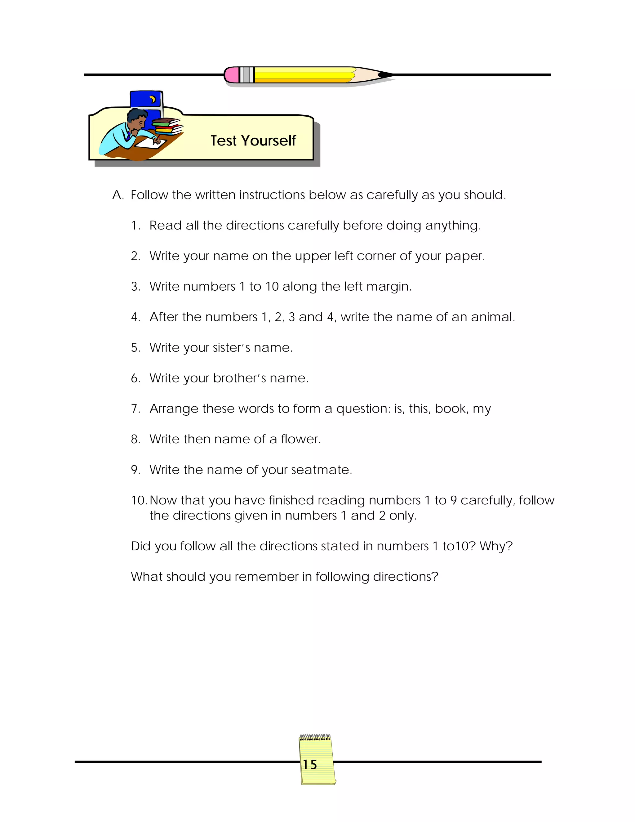 15
A. Follow the written instructions below as carefully as you should.
1. Read all the directions carefully before doing anything.
2. Write your name on the upper left corner of your paper.
3. Write numbers 1 to 10 along the left margin.
4. After the numbers 1, 2, 3 and 4, write the name of an animal.
5. Write your sister’s name.
6. Write your brother’s name.
7. Arrange these words to form a question: is, this, book, my
8. Write then name of a flower.
9. Write the name of your seatmate.
10.Now that you have finished reading numbers 1 to 9 carefully, follow
the directions given in numbers 1 and 2 only.
Did you follow all the directions stated in numbers 1 to10? Why?
What should you remember in following directions?
Test Yourself
 