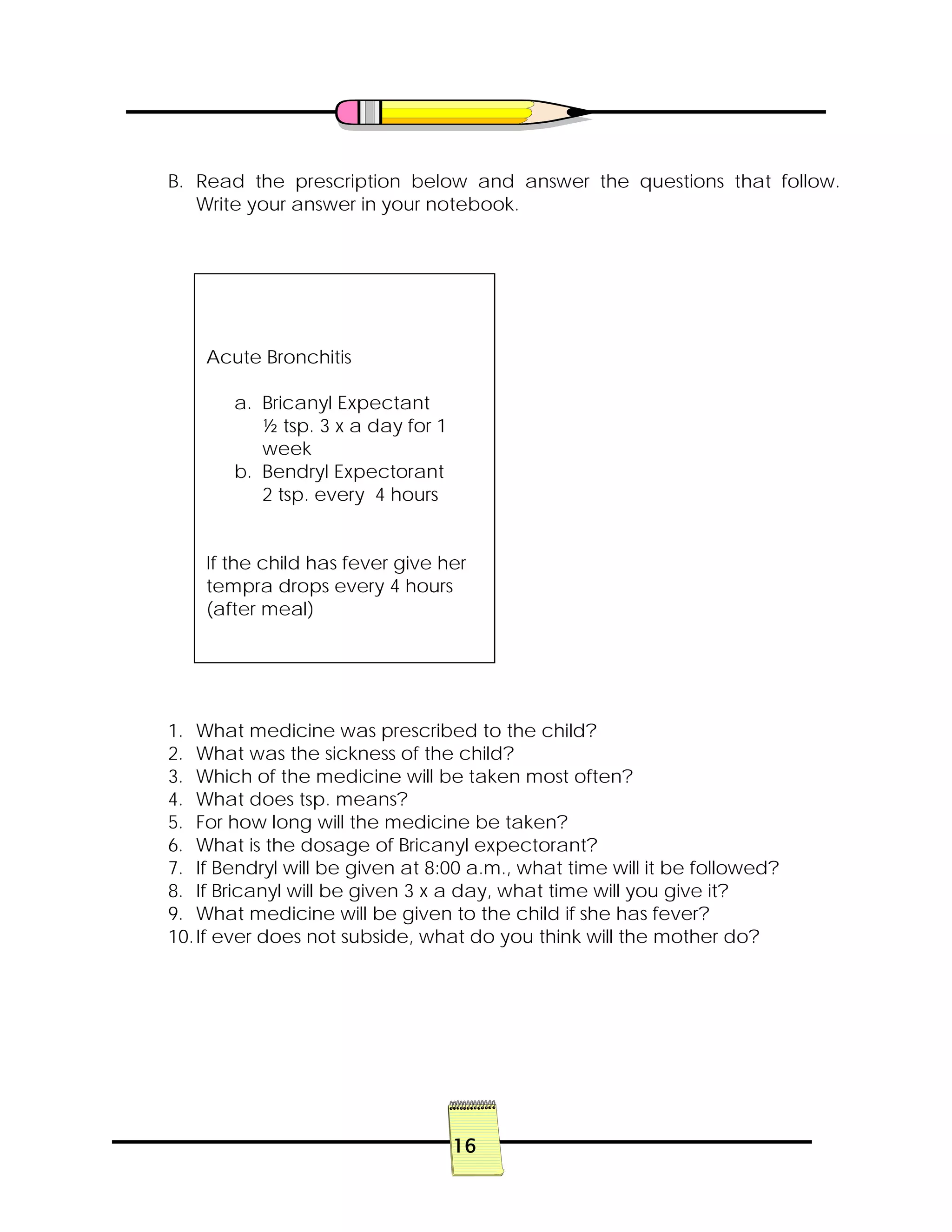 16
B. Read the prescription below and answer the questions that follow.
Write your answer in your notebook.
1. What medicine was prescribed to the child?
2. What was the sickness of the child?
3. Which of the medicine will be taken most often?
4. What does tsp. means?
5. For how long will the medicine be taken?
6. What is the dosage of Bricanyl expectorant?
7. If Bendryl will be given at 8:00 a.m., what time will it be followed?
8. If Bricanyl will be given 3 x a day, what time will you give it?
9. What medicine will be given to the child if she has fever?
10.If ever does not subside, what do you think will the mother do?
Acute Bronchitis
a. Bricanyl Expectant
½ tsp. 3 x a day for 1
week
b. Bendryl Expectorant
2 tsp. every 4 hours
If the child has fever give her
tempra drops every 4 hours
(after meal)
 