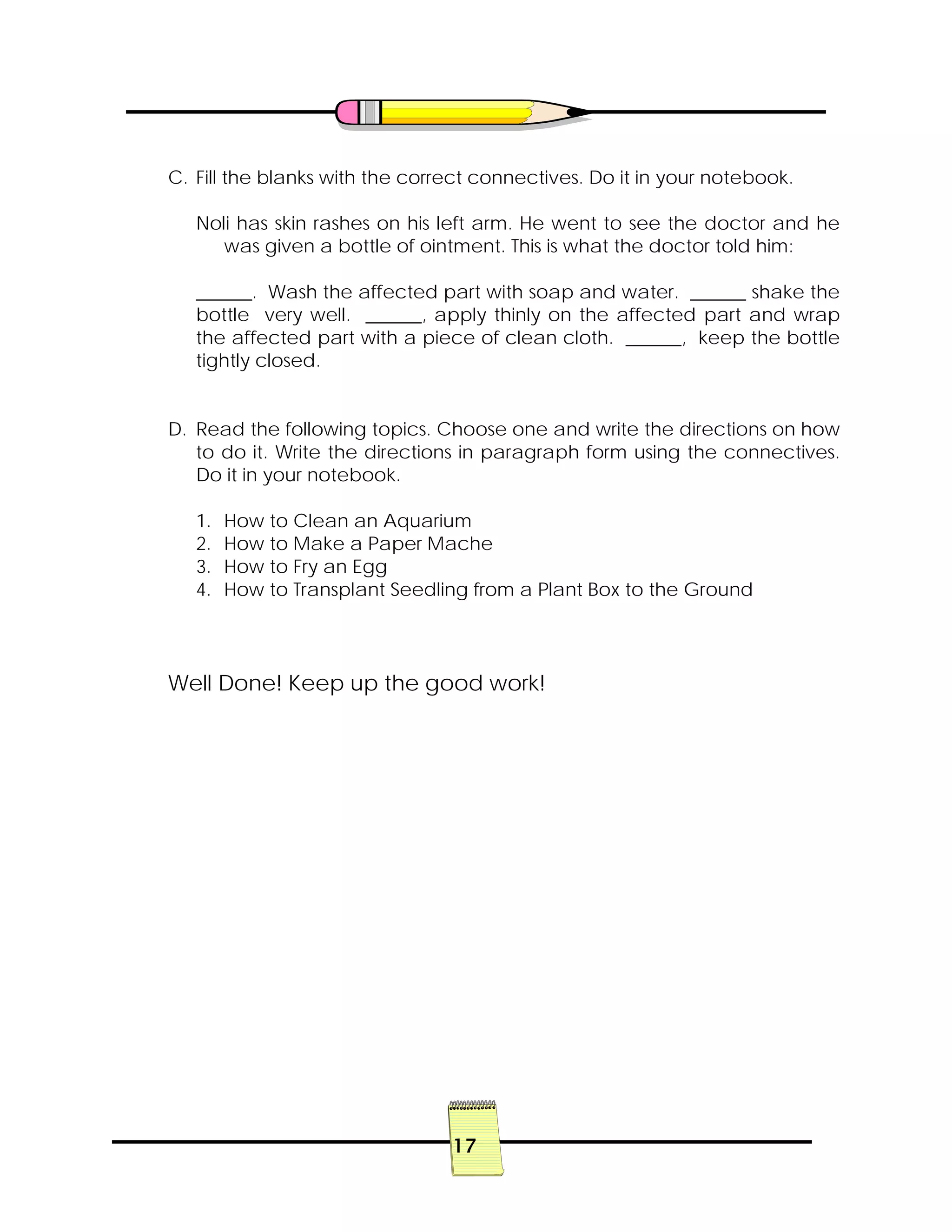 17
C. Fill the blanks with the correct connectives. Do it in your notebook.
Noli has skin rashes on his left arm. He went to see the doctor and he
was given a bottle of ointment. This is what the doctor told him:
______. Wash the affected part with soap and water. ______ shake the
bottle very well. ______, apply thinly on the affected part and wrap
the affected part with a piece of clean cloth. ______, keep the bottle
tightly closed.
D. Read the following topics. Choose one and write the directions on how
to do it. Write the directions in paragraph form using the connectives.
Do it in your notebook.
1. How to Clean an Aquarium
2. How to Make a Paper Mache
3. How to Fry an Egg
4. How to Transplant Seedling from a Plant Box to the Ground
Well Done! Keep up the good work!
 