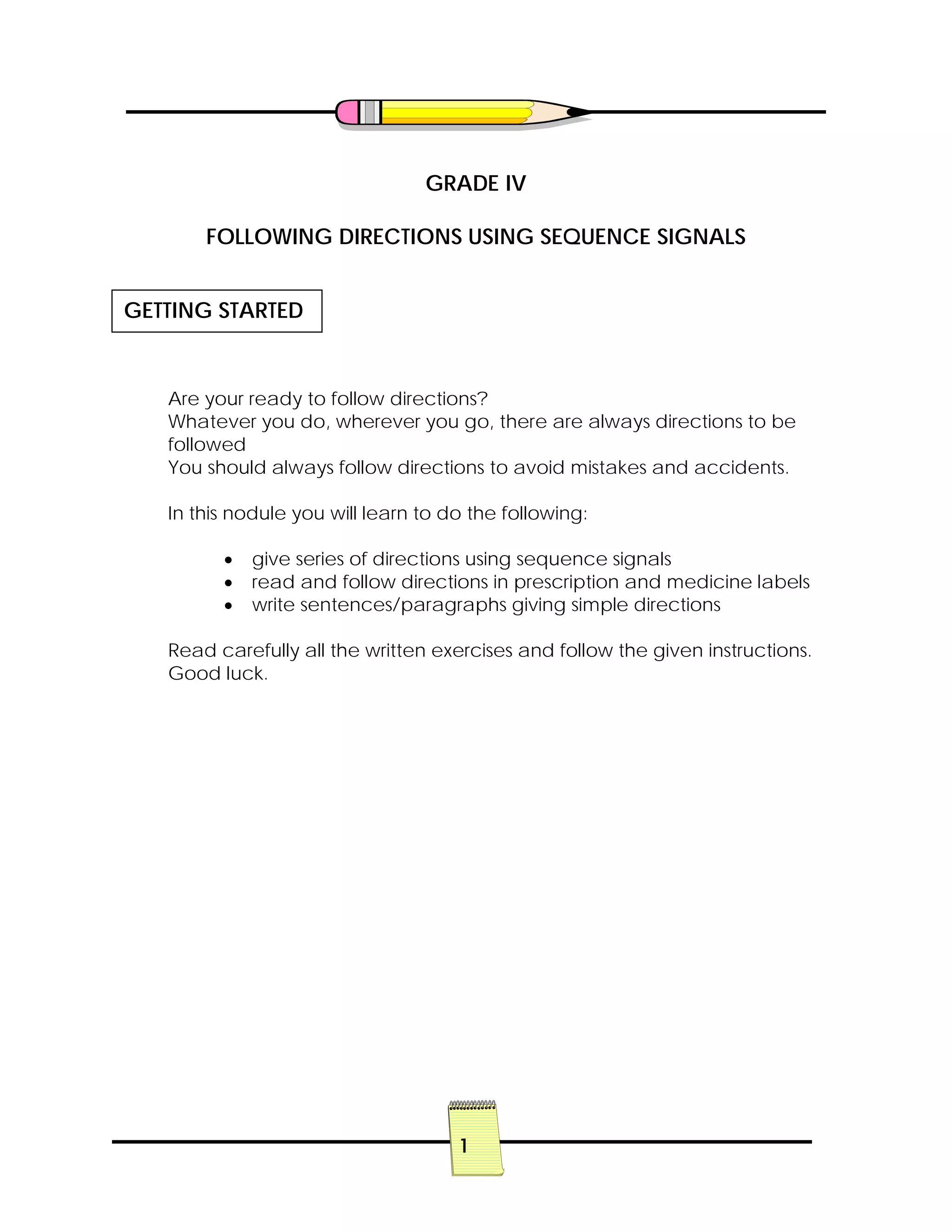 1
GRADE IV
FOLLOWING DIRECTIONS USING SEQUENCE SIGNALS
Are your ready to follow directions?
Whatever you do, wherever you go, there are always directions to be
followed
You should always follow directions to avoid mistakes and accidents.
In this nodule you will learn to do the following:
• give series of directions using sequence signals
• read and follow directions in prescription and medicine labels
• write sentences/paragraphs giving simple directions
Read carefully all the written exercises and follow the given instructions.
Good luck.
GETTING STARTED
 