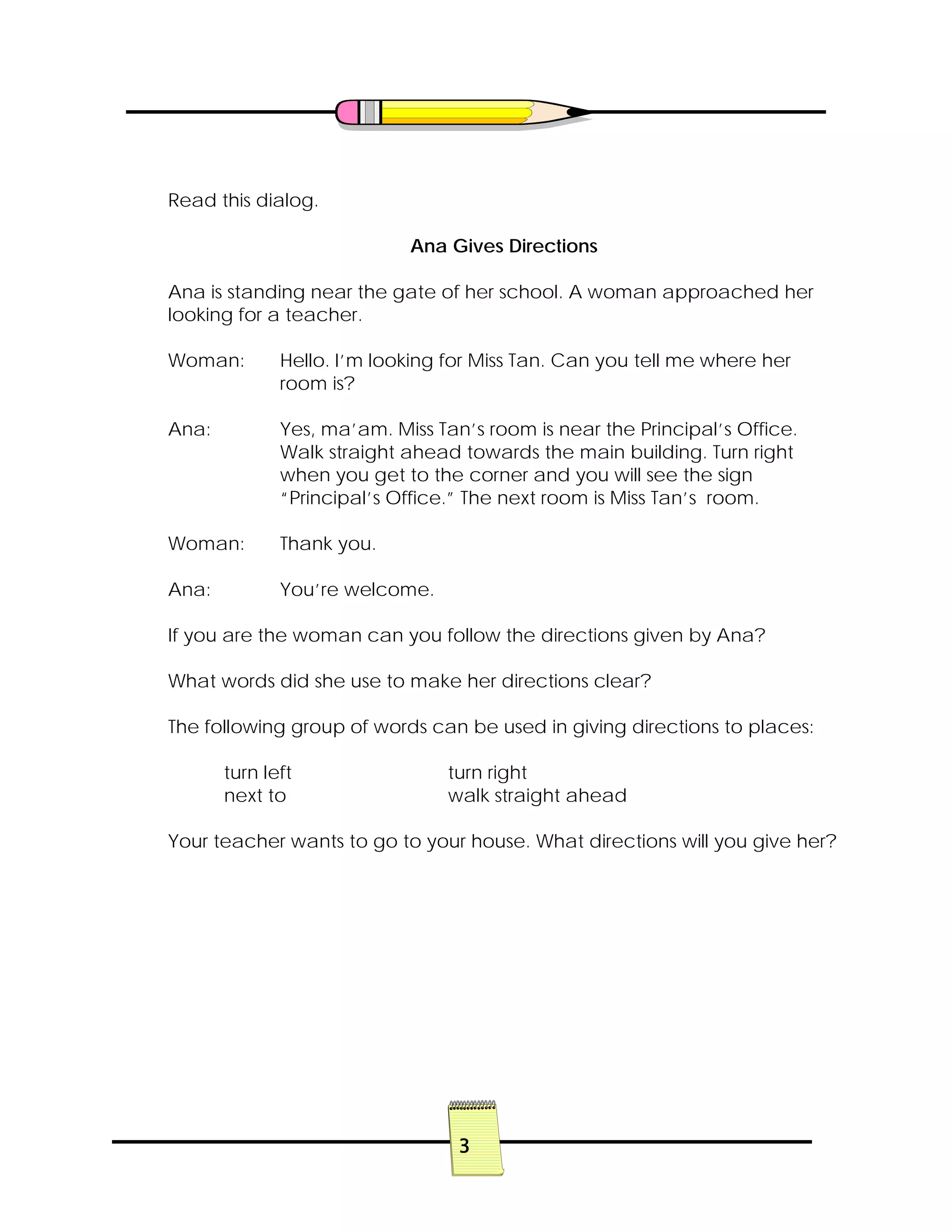 3
Read this dialog.
Ana Gives Directions
Ana is standing near the gate of her school. A woman approached her
looking for a teacher.
Woman: Hello. I’m looking for Miss Tan. Can you tell me where her
room is?
Ana: Yes, ma’am. Miss Tan’s room is near the Principal’s Office.
Walk straight ahead towards the main building. Turn right
when you get to the corner and you will see the sign
“Principal’s Office.” The next room is Miss Tan’s room.
Woman: Thank you.
Ana: You’re welcome.
If you are the woman can you follow the directions given by Ana?
What words did she use to make her directions clear?
The following group of words can be used in giving directions to places:
turn left turn right
next to walk straight ahead
Your teacher wants to go to your house. What directions will you give her?
 