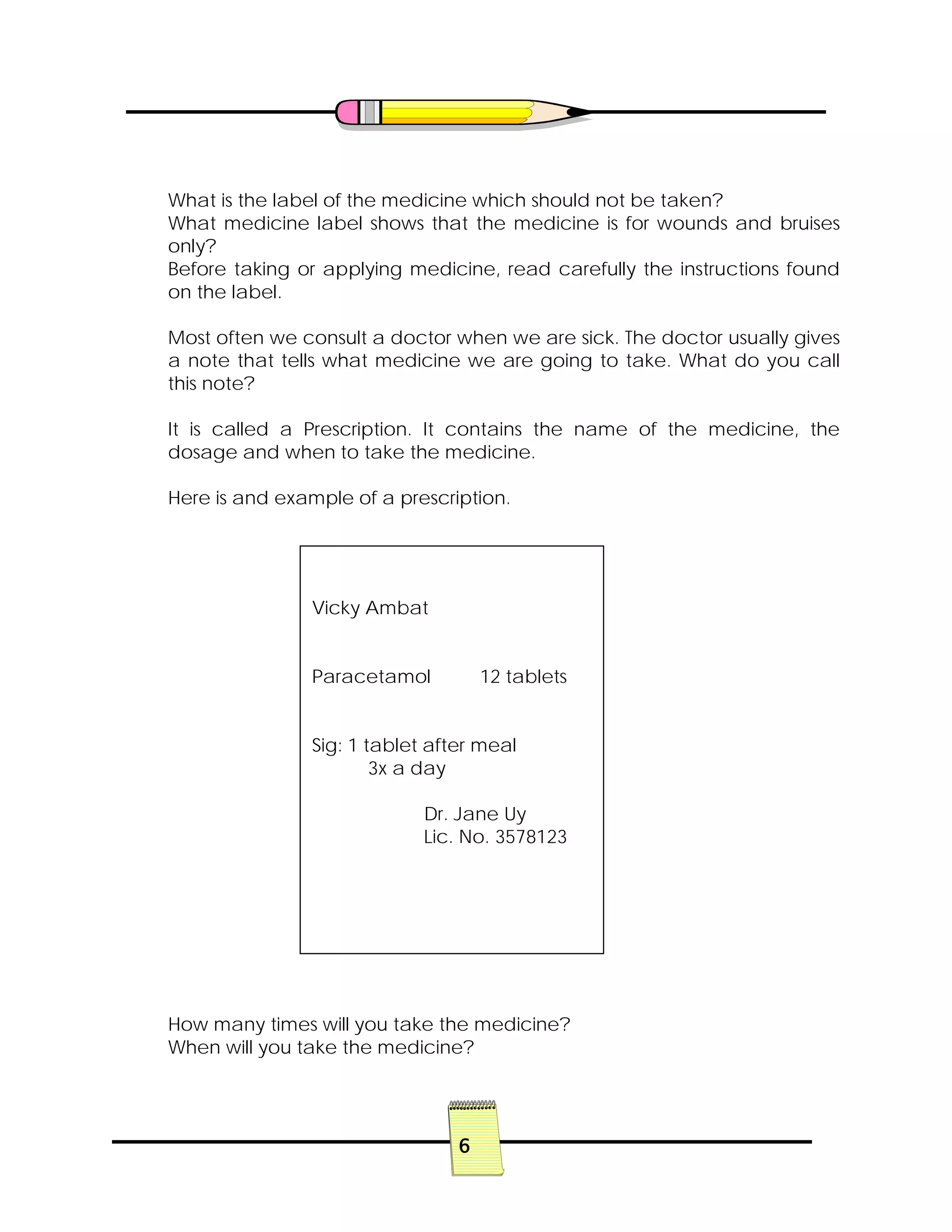 6
What is the label of the medicine which should not be taken?
What medicine label shows that the medicine is for wounds and bruises
only?
Before taking or applying medicine, read carefully the instructions found
on the label.
Most often we consult a doctor when we are sick. The doctor usually gives
a note that tells what medicine we are going to take. What do you call
this note?
It is called a Prescription. It contains the name of the medicine, the
dosage and when to take the medicine.
Here is and example of a prescription.
How many times will you take the medicine?
When will you take the medicine?
Vicky Ambat
Paracetamol 12 tablets
Sig: 1 tablet after meal
3x a day
Dr. Jane Uy
Lic. No. 3578123
 