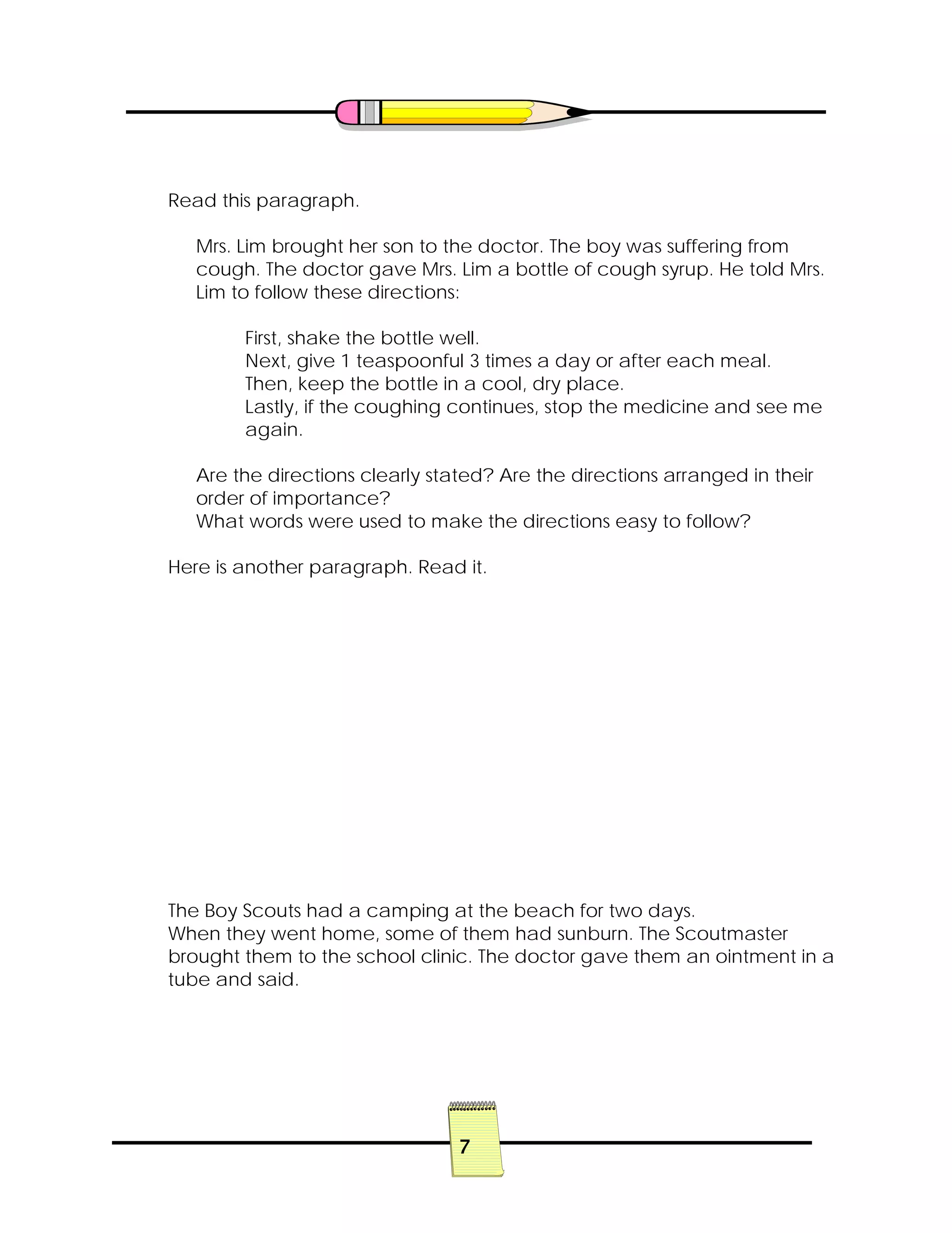 7
Read this paragraph.
Mrs. Lim brought her son to the doctor. The boy was suffering from
cough. The doctor gave Mrs. Lim a bottle of cough syrup. He told Mrs.
Lim to follow these directions:
First, shake the bottle well.
Next, give 1 teaspoonful 3 times a day or after each meal.
Then, keep the bottle in a cool, dry place.
Lastly, if the coughing continues, stop the medicine and see me
again.
Are the directions clearly stated? Are the directions arranged in their
order of importance?
What words were used to make the directions easy to follow?
Here is another paragraph. Read it.
The Boy Scouts had a camping at the beach for two days.
When they went home, some of them had sunburn. The Scoutmaster
brought them to the school clinic. The doctor gave them an ointment in a
tube and said.
 