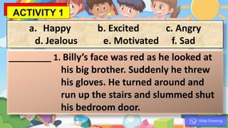 a. Happy b. Excited c. Angry
d. Jealous e. Motivated f. Sad
_________ 1. Billy’s face was red as he looked at
his big brother. Suddenly he threw
his gloves. He turned around and
run up the stairs and slummed shut
his bedroom door.
ACTIVITY 1
 