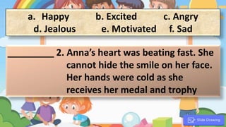 a. Happy b. Excited c. Angry
d. Jealous e. Motivated f. Sad
_________ 2. Anna’s heart was beating fast. She
cannot hide the smile on her face.
Her hands were cold as she
receives her medal and trophy
.
 