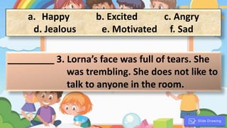 a. Happy b. Excited c. Angry
d. Jealous e. Motivated f. Sad
_________ 3. Lorna’s face was full of tears. She
was trembling. She does not like to
talk to anyone in the room.
.
 