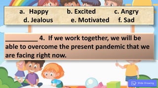 a. Happy b. Excited c. Angry
d. Jealous e. Motivated f. Sad
_________ 4. If we work together, we will be
able to overcome the present pandemic that we
are facing right now.
.
 