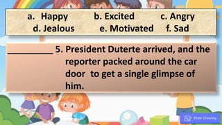 a. Happy b. Excited c. Angry
d. Jealous e. Motivated f. Sad
_________ 5. President Duterte arrived, and the
reporter packed around the car
door to get a single glimpse of
him.
.
 