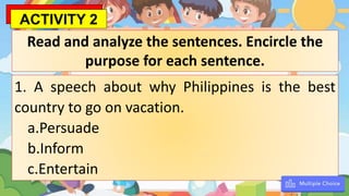 1. A speech about why Philippines is the best
country to go on vacation.
a.Persuade
b.Inform
c.Entertain
Read and analyze the sentences. Encircle the
purpose for each sentence.
ACTIVITY 2
 