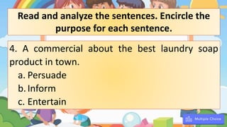 4. A commercial about the best laundry soap
product in town.
a. Persuade
b.Inform
c. Entertain
Read and analyze the sentences. Encircle the
purpose for each sentence.
 