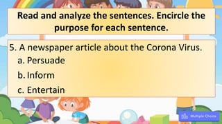 5. A newspaper article about the Corona Virus.
a. Persuade
b.Inform
c. Entertain
Read and analyze the sentences. Encircle the
purpose for each sentence.
 