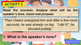 Read the scenario. Analyze what will be the
speaker’s tone, mood and purpose.
“Their cheers energized him and after a few more
seconds, he was already on top. “I did it!”, he
shouted politely.”
1. What is the speaker’s tone?
ACTIVITY 3
 