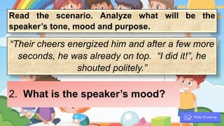 Read the scenario. Analyze what will be the
speaker’s tone, mood and purpose.
“Their cheers energized him and after a few more
seconds, he was already on top. “I did it!”, he
shouted politely.”
2. What is the speaker’s mood?
 