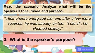 Read the scenario. Analyze what will be the
speaker’s tone, mood and purpose.
“Their cheers energized him and after a few more
seconds, he was already on top. “I did it!”, he
shouted politely.”
3. What is the speaker’s purpose?
 