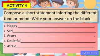 1. Happy ______________________________________________.
2. Sad__________________________________________________.
3. Angry_______________________________________________.
4. Doubtful_____________________________________________.
5. Afraid_______________________________________________.
Compose a short statement inferring the different
tone or mood. Write your answer on the blank.
ACTIVITY 4
 