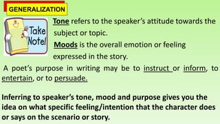 Tone refers to the speaker’s attitude towards the
subject or topic.
Moods is the overall emotion or feeling
expressed in the story.
A poet’s purpose in writing may be to instruct or inform, to
entertain, or to persuade.
Inferring to speaker’s tone, mood and purpose gives you the
idea on what specific feeling/intention that the character does
or says on the scenario or story.
GENERALIZATION
 