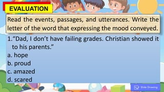 Read the events, passages, and utterances. Write the
letter of the word that expressing the mood conveyed.
1.“Dad, I don’t have failing grades. Christian showed it
to his parents.”
a. hope
b. proud
c. amazed
d. scared
EVALUATION
 