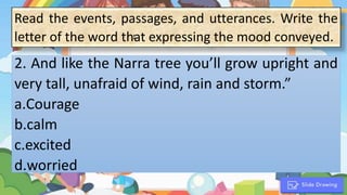 Read the events, passages, and utterances. Write the
letter of the word that expressing the mood conveyed.
1. “
2. And like the Narra tree you’ll grow upright and
very tall, unafraid of wind, rain and storm.”
a.Courage
b.calm
c.excited
d.worried
 