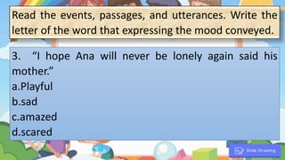 1. “
3. “I hope Ana will never be lonely again said his
mother.”
a.Playful
b.sad
c.amazed
d.scared
Read the events, passages, and utterances. Write the
letter of the word that expressing the mood conveyed.
 