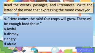 1. “
4. “Here comes the rain! Our crops will grow. There will
be enough food for us.”
a.Joyful
b.dismay
c.angry
d.afraid
Read the events, passages, and utterances. Write the
letter of the word that expressing the mood conveyed.
 