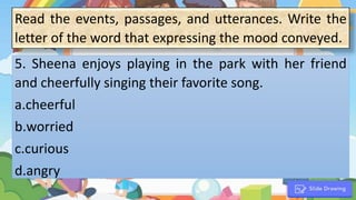1. “
5. Sheena enjoys playing in the park with her friend
and cheerfully singing their favorite song.
a.cheerful
b.worried
c.curious
d.angry
Read the events, passages, and utterances. Write the
letter of the word that expressing the mood conveyed.
 