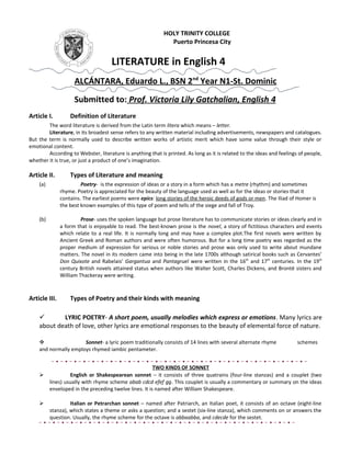 HOLY TRINITY COLLEGE
Puerto Princesa City

LITERATURE in English 4
ALCÁNTARA, Eduardo L., BSN 2nd Year N1-St. Dominic
Submitted to: Prof. Victoria Lily Gatchalian, English 4
Article I.

Definition of Literature

The word literature is derived from the Latin term litera which means – letter.
Literature, in its broadest sense refers to any written material including advertisements, newspapers and catalogues.
But the term is normally used to describe written works of artistic merit which have some value through their style or
emotional content.
According to Webster, literature is anything that is printed. As long as it is related to the ideas and feelings of people,
whether it is true, or just a product of one’s imagination.

Article II.

Types of Literature and meaning

(a)

Poetry- is the expression of ideas or a story in a form which has a metre (rhythm) and sometimes
rhyme. Poetry is appreciated for the beauty of the language used as well as for the ideas or stories that it
contains. The earliest poems were epics: long stories of the heroic deeds of gods or men. The Iliad of Homer is
the best known examples of this type of poem and tells of the siege and fall of Troy.

(b)

Prose- uses the spoken language but prose literature has to communicate stories or ideas clearly and in
a form that is enjoyable to read. The best-known prose is the novel, a story of fictitious characters and events
which relate to a real life. It is normally long and may have a complex plot.The first novels were written by
Ancient Greek and Roman authors and were often humorous. But for a long time poetry was regarded as the
proper medium of expression for serious or noble stories and prose was only used to write about mundane
matters. The novel in its modern came into being in the late 1700s although satirical books such as Cervantes’
Don Quixote and Rabelais’ Gargantua and Pantagruel were written in the 16th and 17th centuries. In the 19th
century British novels attained status when authors like Walter Scott, Charles Dickens, and Brontë sisters and
William Thackeray were writing.

Article III.

Types of Poetry and their kinds with meaning


LYRIC POETRY- A short poem, usually melodies which express or emotions. Many lyrics are
about death of love, other lyrics are emotional responses to the beauty of elemental force of nature.

Sonnet- a lyric poem traditionally consists of 14 lines with several alternate rhyme
and normally employs rhymed iambic pentameter.





schemes

TWO KINDS OF SONNET
English or Shakespearean sonnet – it consists of three quatrains (four-line stanzas) and a couplet (two
lines) usually with rhyme scheme abab cdcd efef gg. This couplet is usually a commentary or summary on the ideas
enveloped in the preceding twelve lines. It is named after William Shakespeare.
Italian or Petrarchan sonnet – named after Patriarch, an Italian poet, it consists of an octave (eight-line
stanza), which states a theme or asks a question; and a sestet (six-line stanza), which comments on or answers the
question. Usually, the rhyme scheme for the octave is abbaabba, and cdecde for the sestet.

 