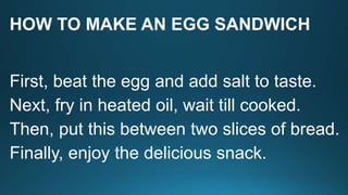 HOW TO MAKE AN EGG SANDWICH
First, beat the egg and add salt to taste.
Next, fry in heated oil, wait till cooked.
Then, put this between two slices of bread.
Finally, enjoy the delicious snack.
 