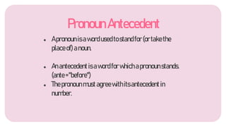 ● Apronounisawordusedtostandfor(ortakethe
placeof)anoun.
● Anantecedentisawordforwhichapronounstands.
(ante="before")
● Thepronounmustagreewithitsantecedentin
number.
PronounAntecedent
 