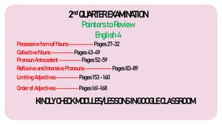 2nd QUARTEREXAMINATION
Pointers toReview
English4
Possessive formofNouns-----------Pages27-32
CollectiveNouns----------Pages43-49
PronounAntecedent----------Pages52-59
Reflexive andIntensivePronouns ------------Pages83-89
KINDLYCHECKMODULES/LESSONSINGOOGLECLASSROOM
LimitingAdjectives----------Pages153-160
Orderof Adjectives----------Pages161-168
 