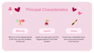 Principal Characteristics
Mercury is the closest planet
to the Sun and the smallest
of them all
Venus
Venus has a beautiful name
and is the second planet
from the Sun
Mercury
Jupiter is a gas giant and the
biggest planet in the Solar
System
Jupiter
 