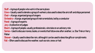 Staff–Agroupofpeoplewhoworkinthesameplace
Crew–Usuallyusedtodenoteagroupofworkers;alsousedtodescribeaircraftandshipspersonnel
Choir–Alarge,organizedgroupofsingers
Orchestra–Alarge,organizedgroupofinstrumentalists,ledbyaconductor
Panel–Agroupofexperts
Jury-Acollectionofjudges
Board–Agroupofpeople,usuallyprofessionals, whotakeonanadvisoryrole
Series–Usedtodiscussmovies,books,orevents thatfollowoneafteranother,i.e.StarTrekorHarry
Potter
Shower–Usuallyusedtodescriberain,althoughitcanbeusedtodescribegiftsorcompliments
Fall–Often usedtodiscusstheweather,suchasrain,snow,orhail
 