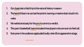 1. Ourclasstookafieldtriptothenaturalhistorymuseum.
2. Theherdofbisonranacrosstheprairie,leavingamassivedustcloudinits
wake.
3. Wewaitedanxiouslyforthejurytocometoaverdict.
4. Thisyear’sbasketballteamincludesthreeplayerswhoareoversixfeettall.
5. EveryoneintheaudienceapplaudedloudlywhenElvisappearedonstage.
 