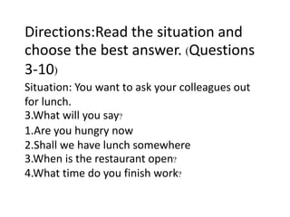 Directions:Read the situation and
choose the best answer. (Questions
3-10)
Situation: You want to ask your colleagues out
for lunch.
3.What will you say?
1.Are you hungry now
2.Shall we have lunch somewhere
3.When is the restaurant open?
4.What time do you finish work?
 