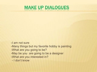 MAKE UP DIALOGUES
-I am not sure
-Many things but my favorite hobby is painting
-What are you going to be?
-May be you are going to be a designer
-What are you interested in?
- I don’t know
 