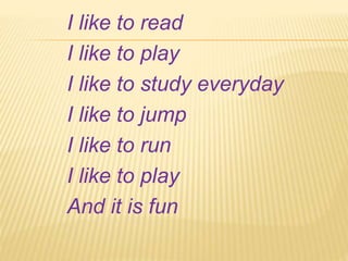 I like to read
I like to play
I like to study everyday
I like to jump
I like to run
I like to play
And it is fun
 