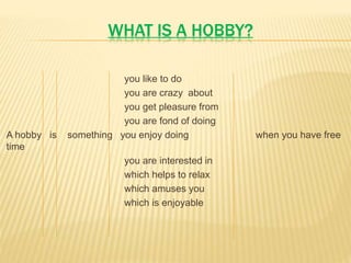WHAT IS A HOBBY?
you like to do
you are crazy about
you get pleasure from
you are fond of doing
A hobby is something you enjoy doing when you have free
time
you are interested in
which helps to relax
which amuses you
which is enjoyable
 