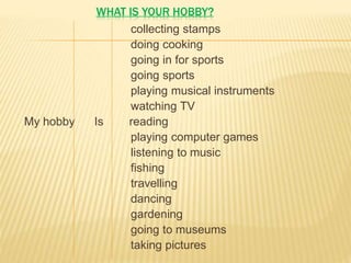 WHAT IS YOUR HOBBY?
collecting stamps
doing cooking
going in for sports
going sports
playing musical instruments
watching TV
My hobby Is reading
playing computer games
listening to music
fishing
travelling
dancing
gardening
going to museums
taking pictures
 