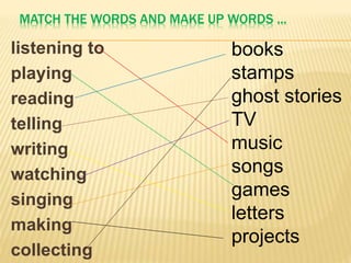MATCH THE WORDS AND MAKE UP WORDS ...
listening to
playing
reading
telling
writing
watching
singing
making
collecting
books
stamps
ghost stories
TV
music
songs
games
letters
projects
 