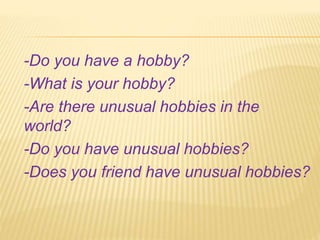 -Do you have a hobby?
-What is your hobby?
-Are there unusual hobbies in the
world?
-Do you have unusual hobbies?
-Does you friend have unusual hobbies?
 