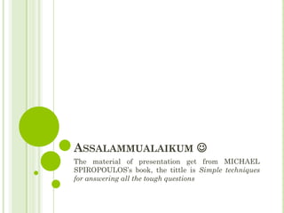 ASSALAMMUALAIKUM 
The material of presentation get from MICHAEL
SPIROPOULOS’s book, the tittle is Simple techniques
for answering all the tough questions
 