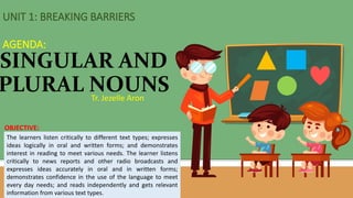 Tr. Jezelle Aron
SINGULAR AND
PLURAL NOUNS
UNIT 1: BREAKING BARRIERS
AGENDA:
OBJECTIVE:
The learners listen critically to different text types; expresses
ideas logically in oral and written forms; and demonstrates
interest in reading to meet various needs. The learner listens
critically to news reports and other radio broadcasts and
expresses ideas accurately in oral and in written forms;
demonstrates confidence in the use of the language to meet
every day needs; and reads independently and gets relevant
information from various text types.
 