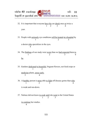 รหัสวิชา 03 ภาษาอังกฤษ หนา
วันศุกรที่ 29 กุมภาพันธ 2551 เวลา 14.30 - 16.30 น.
11
32. It is important that everyone have his car check once or twice a
1 2 3 4
year.
33. People with seriously eye conditions will be treated at a hospital by
1 2 3
a doctor who specializes in the eyes.
4
34. The findings of our study were worst than we had expected them to
1 2 3 4
be.
35. Gardens dedicated to beautiful, fragrant flowers, not food crops or
1 2
medicine plants, arose early.
3 4
36. A healthy person is more able to fight off disease germs than who
1 2 3 4
is weak and run-down.
37. Nalinee did not know to cook until she went to the United States
1 2 3
to continue her studies.
4
 