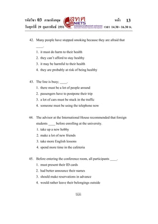 รหัสวิชา 03 ภาษาอังกฤษ หนา
วันศุกรที่ 29 กุมภาพันธ 2551 เวลา 14.30 - 16.30 น.
13
42. Many people have stopped smoking because they are afraid that
____.
1. it must do harm to their health
2. they can’t afford to stay healthy
3. it may be harmful to their health
4. they are probably at risk of being healthy
43. The line is busy; ____.
1. there must be a lot of people around
2. passengers have to postpone their trip
3. a lot of cars must be stuck in the traffic
4. someone must be using the telephone now
44. The advisor at the International House recommended that foreign
students ____ before enrolling at the university.
1. take up a new hobby
2. make a lot of new friends
3. take more English lessons
4. spend more time in the cafeteria
45. Before entering the conference room, all participants ____.
1. must present their ID cards
2. had better announce their names
3. should make reservations in advance
4. would rather leave their belongings outside
 