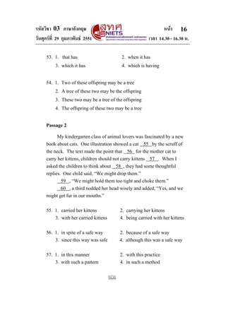 รหัสวิชา 03 ภาษาอังกฤษ หนา
วันศุกรที่ 29 กุมภาพันธ 2551 เวลา 14.30 - 16.30 น.
16
53. 1. that has 2. when it has
3. which it has 4. which is having
54. 1. Two of these offspring may be a tree
2. A tree of these two may be the offspring
3. These two may be a tree of the offspring
4. The offspring of these two may be a tree
Passage 2
My kindergarten class of animal lovers was fascinated by a new
book about cats. One illustration showed a cat 55 by the scruff of
the neck. The text made the point that 56 for the mother cat to
carry her kittens, children should not carry kittens 57 . When I
asked the children to think about 58 , they had some thoughtful
replies. One child said, “We might drop them.”
59 , “We might hold them too tight and choke them.”
60 , a third nodded her head wisely and added, “Yes, and we
might get fur in our mouths.”
55. 1. carried her kittens 2. carrying her kittens
3. with her carried kittens 4. being carried with her kittens
56. 1. in spite of a safe way 2. because of a safe way
3. since this way was safe 4. although this was a safe way
57. 1. in this manner 2. with this practice
3. with such a pattern 4. in such a method
 