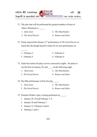 รหัสวิชา 03 ภาษาอังกฤษ หนา
วันศุกรที่ 29 กุมภาพันธ 2551 เวลา 14.30 - 16.30 น.
20
71. The play that will be performed the greatest number of times at
Eden’s Playhouse is _____.
1. Saint Joan 2. The Matchmaker
3. The Good Doctor 4. Romeo and Juliet
72. Penny enjoyed the January 31st
performance of The Good Doctor so
much that she bought herself a ticket for its next performance on
_____.
1. February 3 2. February 4
3. February 5 4. February 6
73. Justin has tickets for plays on two consecutive nights. He plans to
see the first on January 29, and ____ on the following night.
1. Saint Joan 2. The Matchmaker
3. The Good Doctor 4. Romeo and Juliet
74. The fifth performance will be the play ____.
1. Saint Joan 2. The Matchmaker
3. The Good Doctor 4. Romeo and Juliet
75. Thornton Wilder’s play is being performed on _____.
1. January 28, 29 and February 7, 8
2. January 30 and February 3
3. January 31, February 4 and 6
4. February 2 and 5
 