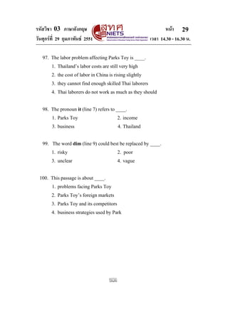 รหัสวิชา 03 ภาษาอังกฤษ หนา
วันศุกรที่ 29 กุมภาพันธ 2551 เวลา 14.30 - 16.30 น.
29
97. The labor problem affecting Parks Toy is ____.
1. Thailand’s labor costs are still very high
2. the cost of labor in China is rising slightly
3. they cannot find enough skilled Thai laborers
4. Thai laborers do not work as much as they should
98. The pronoun it (line 7) refers to ____.
1. Parks Toy 2. income
3. business 4. Thailand
99. The word dim (line 9) could best be replaced by ____.
1. risky 2. poor
3. unclear 4. vague
100. This passage is about ____.
1. problems facing Parks Toy
2. Parks Toy’s foreign markets
3. Parks Toy and its competitors
4. business strategies used by Park
 