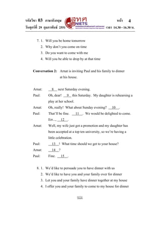 รหัสวิชา 03 ภาษาอังกฤษ หนา
วันศุกรที่ 29 กุมภาพันธ 2551 เวลา 14.30 - 16.30 น.
4
7. 1. Will you be home tomorrow
2. Why don’t you come on time
3. Do you want to come with me
4. Will you be able to drop by at that time
Conversation 2: Arnat is inviting Paul and his family to dinner
at his house.
Arnat: 8 next Saturday evening.
Paul: Oh, dear! 9 this Saturday. My daughter is rehearsing a
play at her school.
Arnat: Oh, really! What about Sunday evening? 10 .
Paul: That’ll be fine. 11 . We would be delighted to come.
Err..., 12 .
Arnat: Well, my wife just got a promotion and my daughter has
been accepted at a top ten university, so we’re having a
little celebration.
Paul: 13 ! What time should we get to your house?
Arnat: 14 ?
Paul: Fine. 15 .
8. 1. We’d like to persuade you to have dinner with us
2. We’d like to have you and your family over for dinner
3. Let you and your family have dinner together at my house
4. I offer you and your family to come to my house for dinner
 